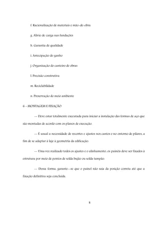 8
f. Racionalização de materiais e mão-de-obra
g. Alívio de carga nas fundações
h. Garantia de qualidade
i. Antecipação do ganho
j. Organização do canteiro de obras
l. Precisão construtiva
m. Reciclabilidade
n. Preservação do meio ambiente
6 - MONTAGEM E FIXAÇÃO
-- Deve estar totalmente executada para iniciar a instalação das formas de aço que
são montadas de acordo com os planos de execução.
-- É usual a necessidade de recortes e ajustes nos cantos e no ontorno de pilares, a
fim de se adaptar à laje à geometria da edificação.
-- Uma vez realizado todos os ajustes e o alinhamento, os painéis deve ser fixados à
estrutura por meio de pontos de solda bujão ou solda tampão.
-- Dessa forma, garante--se que o painel não saia da posição correta até que a
fixação definitiva seja concluída.
 