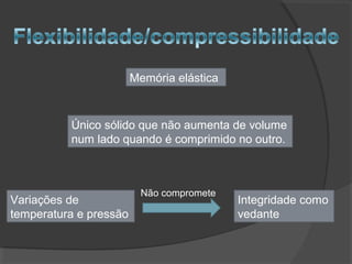 Memória elástica
Único sólido que não aumenta de volume
num lado quando é comprimido no outro.
Variações de
temperatura e pressão
Integridade como
vedante
Não compromete
 