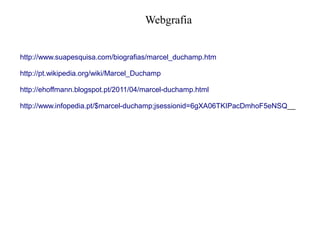 Webgrafia
http://www.suapesquisa.com/biografias/marcel_duchamp.htm
http://pt.wikipedia.org/wiki/Marcel_Duchamp
http://ehoffmann.blogspot.pt/2011/04/marcel-duchamp.html
http://www.infopedia.pt/$marcel-duchamp;jsessionid=6gXA06TKIPacDmhoF5eNSQ__

 