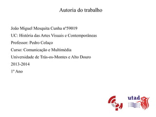 Autoria do trabalho
João Miguel Mesquita Cunha nº59019
UC: História das Artes Visuais e Contemporâneas
Professor: Pedro Colaço
Curso: Comunicação e Multimédia
Universidade de Trás-os-Montes e Alto Douro
2013-2014
1º Ano

 