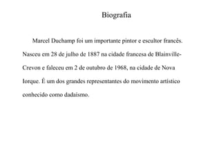 Biografia
Marcel Duchamp foi um importante pintor e escultor francês.
Nasceu em 28 de julho de 1887 na cidade francesa de BlainvilleCrevon e faleceu em 2 de outubro de 1968, na cidade de Nova
Iorque. É um dos grandes representantes do movimento artístico
conhecido como dadaísmo.

 