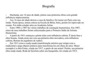Biografia
- Duchamp, aos 14 anos de idade, pintou suas primeiras obras com grande
influência impressionista.
- Aos 16 anos de idade deixou a casa da família e foi morar em Paris com seu
irmão. Nesta época, tentou entrou na Escola de Belas Artes, porém foi reprovado no
exame. Foi então estudar artes na Academia Julian.
- Entre 1906 e 1907 fez vários trabalhos de conotação humorística. Em 1907,
cinco de seus trabalhos foram selecionados para o Primeiro Salão de Artistas
Humoristas.
- A partir de 1911 começou a pintar telas com influência cubista. É desta fase a
obra Sonata. Ainda neste ano cria sua primeira obra inovadora, com influência
cubista, Retrato de jogadores de xadrez.
- Em 1913 criou o ready-made (manifestação artística que rompe com o
tradicional e pega objetos práticos para transforma-los em obras de arte). Maior
exemplo é a obra Fonte, criada em 1917, a partir de um urinol. Porém, sua primeira
obra ready-made, Roda de bicicleta sobre um banquinho, foi criada em 1913.

 