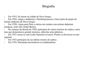 Biografia
- Em 1915, foi morar na cidade de Nova Iorque.
- Em 1916, surgiu o dadaísmo e Duchamp passou a fazer parte do grupo de
artistas dadaístas de Nova Iorque.
- Em 1920, viajou para Paris e entrou em contato com artistas dadaístas
europeus, entre eles André Breton.
- No começo da década de 1920, participou de vários torneios de xadrez, outra
área que demonstrava grande interesse, além das artes plásticas.
- Em 1927 casou-se com Lydie Sarrazin-Levassor .Porém se divorciou no ano
seguinte.
- Em 1933 participou de seu último torneio de xadrez.
- Em 1955, Duchamp nacionalizou-se estadunidense.

 