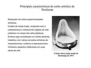 Principais características do estilo artístico de
Duchamp
Realizador de várias experimentações
artísticas.
Criador do ready-made, rompendo com o
cartesianismo e introduzindo objetos da vida
cotidiana no campo das artes plásticas.
Embora seja considerado um artista dadaísta,
trabalhou com vários conceitos artísticos do
impressionismo, cubismo e expressionismo.
Introduziu aspectos intelectuais em suas
obras de arte.
A fonte obra ready-made de
Duchamp de 1917

 