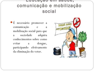 Educação em saúde,
    comunicação e mobilização
             social

É necessário promover a
 comunicação        e      a
 mobilização social para que
 a      sociedade    adquira
 conhecimentos sobre como
 evitar       a      dengue,
 participando efetivamente
 da eliminação do vetor.
 
