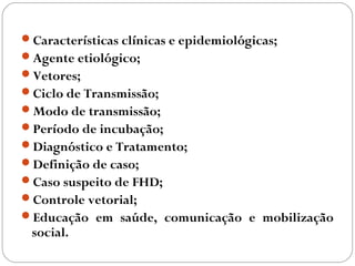 Características clínicas e epidemiológicas;
Agente etiológico;
Vetores;
Ciclo de Transmissão;
Modo de transmissão;
Período de incubação;
Diagnóstico e Tratamento;
Definição de caso;
Caso suspeito de FHD;
Controle vetorial;
Educação em saúde, comunicação e mobilização
 social.
 