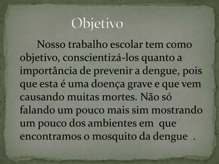 Nosso trabalho escolar tem como
objetivo, conscientizá-los quanto a
importância de prevenir a dengue, pois
que esta é uma doença grave e que vem
causando muitas mortes. Não só
falando um pouco mais sim mostrando
um pouco dos ambientes em que
encontramos o mosquito da dengue .
 