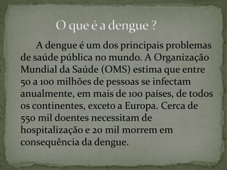 A dengue é um dos principais problemas
de saúde pública no mundo. A Organização
Mundial da Saúde (OMS) estima que entre
50 a 100 milhões de pessoas se infectam
anualmente, em mais de 100 países, de todos
os continentes, exceto a Europa. Cerca de
550 mil doentes necessitam de
hospitalização e 20 mil morrem em
consequência da dengue.
 