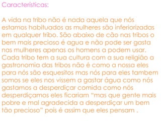 Características:

A vida na tribo não é nada aquela que nós
estamos habituados as mulheres são inferiorizadas
em qualquer tribo. São abaixo de cão nas tribos o
bem mais precioso é agua e não pode ser gasta
nas mulheres apenas os homens a podem usar.
Cada tribo tem a sua cultura com a sua religião a
gastronomia das tribos não é como a nossa eles
para nós são esquesitos mas nós para eles tambem
somos se eles nos vissem a gastar água como nós
gastamos a desperdiçar comida como nós
desperdiçamos eles ficariam “mas que gente mais
pobre e mal agradecida a desperdiçar um bem
tão precioso” pois é assim que eles pensam .
 