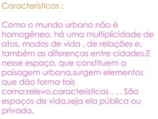 Características :

Como o mundo urbano não é
homogêneo, há uma multiplicidade de
atos, modos de vida , de relações e,
também as diferenças entre cidades.E
nesse espaço, que constituem a
paisagem urbana,surgem elementos
que dão forma tais
como:relevo,características . . . São
espaços de vida,seja ela pública ou
privada.
 
