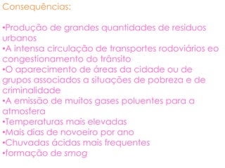 Consequências:

•Produção de grandes quantidades de residuos
urbanos
•A intensa circulação de transportes rodoviários eo
congestionamento do trânsito
•O aparecimento de áreas da cidade ou de
grupos associados a situações de pobreza e de
criminalidade
•A emissão de muitos gases poluentes para a
atmosfera
•Temperaturas mais elevadas
•Mais dias de novoeiro por ano
•Chuvadas ácidas mais frequentes
•formação de smog
 