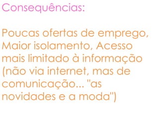 Consequências:

Poucas ofertas de emprego,
Maior isolamento, Acesso
mais limitado à informação
(não via internet, mas de
comunicação... "as
novidades e a moda")
 