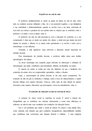 2 
O professor na sala de aula 
O professor simultaneamente se expõe ao grupo de alunos na sala de aula, sobre 
tudo na condição pessoal, utilizando a fala, vós e seu potencial cognitivo, a sua inteligência 
a sua criatividade e fundamentalmente, quando se envolve com a sua alma, colocando ali 
com todo seu esforço a grandeza do seu espírito entre as relações que se estabelece entre o 
professor e os aluno e com os alunos entre si. 
O professor em sala de aula preocupa-se com a exposição do conteúdo, se a sua 
comunicação é clara que se atente aos apelos dos alunos, e ainda tem que manter um nível 
mínimo de atenção e silêncio, se os alunos estão aprendendo e se envolve a todos com a 
metodologia e a sua didáctica. 
Tornando a aula agradável. Aqui sobressai a dimensão mental emocional do 
trabalho docente. 
Para demonização do trabalho docente, o professor utiliza meios para facilitar 
aprendizagem dos alunos. 
As novas tecnologias tem cumprido papel relevante na elaboração e definição de 
metodologias que muito contribuem para formulação didática da disciplina do ensino. 
O suporte do ensino se realiza por uma são didáctica em que a facilitação dos 
conteúdos do ensino deve ser compreendida aprendidos, retidos, e fixados. 
Logo, a caracterização da prática docente se faz uma acção comunicativa. No 
conteúdo da fala em que se estabelece o dialogo, existe a troca de subjectividades: o sujeito 
docente diálogo com sujeitos discentes. Trata-se, sobre tudo de uma relação de sujeitos 
(docentes) entre sujeitos (discentes) que prosseguem a troca do entendimento entre si. 
O conteúdo da educação escolar no sistema de classe 
A estrutura de classe social se reproduz na escola. É visível a relação der 
desigualdade que se estabelece nos sistemas educacionais e como estas diferenças se 
reflectem na sala de aula e nos resultados das avaliações da educação básica. 
Isso é um problema que expõe a tarefa de educar: Se educar é uma atitude ética, 
como sustentar esta situação que gera condições desagradáveis, impossibilitando medidas 
que contribuam uma convivência mas humana fraterna e solidária. é uma exigência 
 