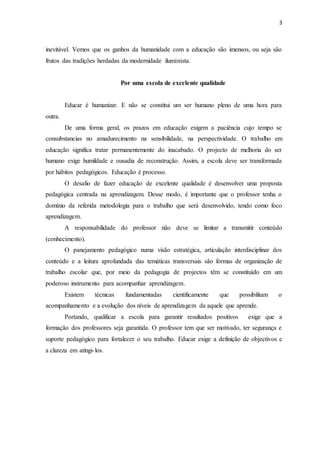 3 
inevitável. Vemos que os ganhos da humanidade com a educação são imensos, ou seja são 
frutos das tradições herdadas da modernidade iluminista. 
Por uma escola de excelente qualidade 
Educar é humanizar. E não se constitui um ser humano pleno de uma hora para 
outra. 
De uma forma geral, os prazos em educação exigem a paciência cujo tempo se 
consubstancias no amadurecimento na sensibilidade, na perspectividade. O trabalho em 
educação significa tratar permanentemente do inacabado. O projecto de melhoria do ser 
humano exige humildade e ousadia de reconstrução. Assim, a escola deve ser transformada 
por hábitos pedagógicos. Educação é processo. 
O desafio de fazer educação de excelente qualidade é desenvolver uma proposta 
pedagógica centrada na aprendizagem. Desse modo, é importante que o professor tenha o 
domínio da referida metodologia para o trabalho que será desenvolvido, tendo como foco 
aprendizagem. 
A responsabilidade do professor não deve se limitar a transmitir conteúdo 
(conhecimento). 
O panejamento pedagógico numa visão estratégica, articulação interdisciplinar dos 
conteúdo e a leitura aprofundada das temáticas transversais são formas de organização de 
trabalho escolar que, por meio da pedagogia de projectos têm se constituído em um 
poderoso instrumento para acompanhar aprendizagem. 
Existem técnicas fundamentadas cientificamente que possibilitam o 
acompanhamento e a evolução dos níveis de aprendizagem da aquele que aprende. 
Portando, qualificar a escola para garantir resultados positivos exige que a 
formação dos professores seja garantida. O professor tem que ser motivado, ter segurança e 
suporte pedagógico para fortalecer o seu trabalho. Educar exige a definição de objectivos e 
a clareza em atingi- los. 
 