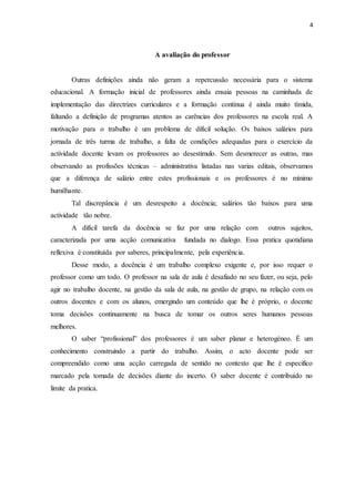 4 
A avaliação do professor 
Outras definições ainda não geram a repercussão necessária para o sistema 
educacional. A formação inicial de professores ainda ensaia pessoas na caminhada de 
implementação das directrizes curriculares e a formação contínua é ainda muito tímida, 
faltando a definição de programas atentos as carências dos professores na escola real. A 
motivação para o trabalho é um problema de difícil solução. Os baixos salários para 
jornada de três turma de trabalho, a falta de condições adequadas para o exercício da 
actividade docente levam os professores ao desestimulo. Sem desmerecer as outras, mas 
observando as profissões técnicas – administrativa listadas nas varias editais, observamos 
que a diferença de salário entre estes profissionais e os professores é no mínimo 
humilhante. 
Tal discrepância é um desrespeito a docência; salários tão baixos para uma 
actividade tão nobre. 
A difícil tarefa da docência se faz por uma relação com outros sujeitos, 
caracterizada por uma acção comunicativa fundada no dialogo. Essa pratica quotidiana 
reflexiva é constituída por saberes, principalmente, pela experiência. 
Desse modo, a docência é um trabalho complexo exigente e, por isso requer o 
professor como um todo. O professor na sala de aula é desafiado no seu fazer, ou seja, pelo 
agir no trabalho docente, na gestão da sala de aula, na gestão de grupo, na relação com os 
outros docentes e com os alunos, emergindo um conteúdo que lhe é próprio, o docente 
toma decisões continuamente na busca de tomar os outros seres humanos pessoas 
melhores. 
O saber “profissional” dos professores é um saber planar e heterogéneo. É um 
conhecimento construindo a partir do trabalho. Assim, o acto docente pode ser 
compreendido como uma acção carregada de sentido no contexto que lhe é especifico 
marcado pela tomada de decisões diante do incerto. O saber docente é contribuído no 
limite da pratica. 
 