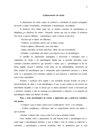 5 
O planeamento do ensino 
O planeamento do ensino requer do professor a articulação do projeto pedagógico 
da escola e o plano da disciplina, considerando a transformação da realidade. 
O professor deve definir quais são os objeitos concretos de aprendizagem, as 
finalidades, os objectivos de ensino / Educação, mesmo que seja na prática. O professor 
deve focar o expecto didáticos – metodológico, tendo a clareza de que deve: 
- Perceber que os alunos são diferentes; 
- Verificam os conteúdos prévios que os alunos trazem; 
- Propor exigência diferenciado para cada aluno; 
- Ajudar cada aluno de forma individual, diante das suas necessidades: 
- Desafinar a curiosidade dos alunos com objectos novos de aprendizagem 
O trabalho do planeamento pedagógico é processual e estratégico para a 
organização do ensino e da aprendizagem daquilo que se pretende determinar como 
conteúdo conceitual sabendo-se que aprender e mudar, que a aprendizagem se faz de 
forma singular, pessoal e dinâmica. Cada aluno, na sua individualidade, desenvolve em 
ritmo próprio de aprendizagem que é enriquecido pelas experiencias pessoais e a forma 
como se é apropriados dos conteúdos segundo os seus interesses e motivações de acordo 
com as suas capacidades. 
Portanto, o professor deve regular a sua actividade docente levando em conta o 
desenvolvimento do aluno e a sua aprendizagem. O que se quer ensinar no ano Lectivo em 
determinada disciplina e o que se deseja que os alunos aprendam? Assim, é necessário que 
o professor considera a rede de esquemas de conhecimentos e relacione- os as situações de 
aprendizagem diante dos objeitos de ensino. 
Para o êxito metodológico do ensino, é importante que o professor considere 
três pontos: 
- Comparar o que os alunos sabem com o conhecimento “novo” a ser ensinado; 
- Verificar semelhanças e diferenças entre os conhecimentos prévios dos alunos, o 
que se prenda. 
-Estreitar a relação entre o que se sabe com o que se pretende ensinar. 
Essas medidas sobre o planeamento da aula buscam tornar a aprendizagem viva e, 
assim negar a aprendizagem mecânica, e que se limita o acto de ensinar ao improviso e, 
sobretudo, a aprendizagem a decorar conteúdos. Mas os justificativos para as reais 
 