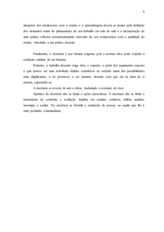 6 
intenções dos professores com o ensino e a aprendizagem devem se pautar pela definição 
dos elementos axiais do planeamento do seu trabalho em sala de aula e a incorporação de 
uma prática reflexiva permanentemente renovada do seu compromisso com a qualidade do 
ensino, vinculada a sua prática docente. 
Finalizando, a docência é por demais exigente, pois a postura ética pede respeito á 
condição sublime do ser humano. 
Portanto, o trabalho docente exige ética e respeito, a partir dos argumentos exposto 
o que parece ser uma actividade simples constitui-se na verdade numa das possibilidades 
mais dignificantes, a de promover o ser humano, fazendo com que ele vá alem de si 
mesmo, superando-se. 
A docência se reveste de arte e ofício, traduzindo a aventura de viver. 
Aprática da docência não se limita a ações prescritivas. A docência não se limita a 
transmissão de conteúdo e avaliação. Implica em estudar, conhecer, refletir, analisar, 
investigar e avaliar. Na docência se formula a realização da pessoa, no aquilo que lhe é 
mais profundo a humanidade. 
 