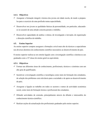 12
4.4.1. Objectivos
 Assegurar a formação integral e técnica dos jovens em idade escola, de modo a prepara-
los para o exercício de uma profissão numa especialidade;
 Desenvolver nos jovens as qualidades básicas da personalidade, em particular, educando-
os no assumir de uma atitude concreta perante o trabalho;
 Desenvolver capacidades de análise e síntese, de investigação e inovação, de organização
e direcção científica do trabalho.
4.5. Ensino Superior
Ao ensino superior compete assegurar a formação a nível mais alto de técnicos e especialistas
nos diversos domínios do conhecimento científico necessários ao desenvolvimento do país.
O ensino superior realiza-se em estreita ligação com a investigação científica e destina-se aos
graduados com a 12ª classe do ensino geral ou equivalente.
4.5.1. Objectivos
 Formar nas diferentes áreas do conhecimento, profissionais, técnicos e cientistas com um
alto grau de qualificação;
 Incentivar a investigação científica e tecnológica como meio de formação dos estudantes,
de solução dos problemas com relevância para a sociedade e de apoio ao desenvolvimento
do país;
 Assegurar a ligação ao trabalho em todos os sectores e ramos de actividade económica
social, como meio de formação técnica e profissional dos estudantes.
 Difundir actividades de extensão, principalmente através da difusão e intercambio do
conhecimento técnico-científico;
 Realizar acções de actualização dos profissionais graduados pelo ensino superior.
 