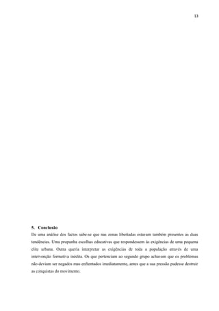 13
5. Conclusão
De uma análise dos factos sabe-se que nas zonas libertadas estavam também presentes as duas
tendências. Uma propunha escolhas educativas que respondessem às exigências de uma pequena
elite urbana. Outra queria interpretar as exigências de toda a população através de uma
intervenção formativa inédita. Os que pertenciam ao segundo grupo achavam que os problemas
não deviam ser negados mas enfrentados imediatamente, antes que a sua pressão pudesse destruir
as conquistas do movimento.
 