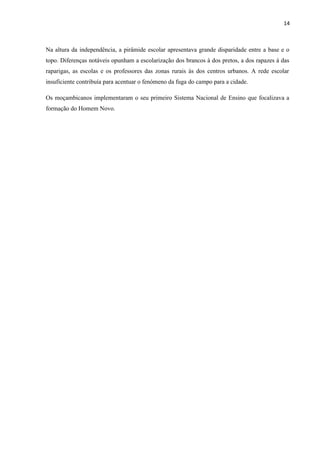 14
Na altura da independência, a pirâmide escolar apresentava grande disparidade entre a base e o
topo. Diferenças notáveis opunham a escolarização dos brancos à dos pretos, a dos rapazes à das
raparigas, as escolas e os professores das zonas rurais às dos centros urbanos. A rede escolar
insuficiente contribuía para acentuar o fenómeno da fuga do campo para a cidade.
Os moçambicanos implementaram o seu primeiro Sistema Nacional de Ensino que focalizava a
formação do Homem Novo.
 