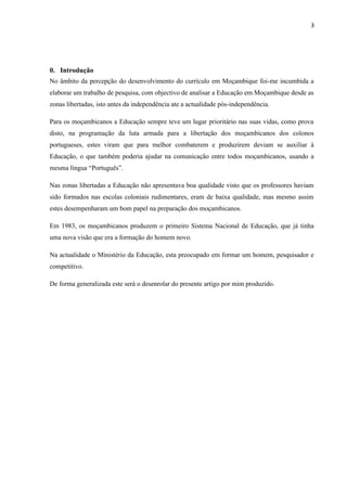 3
0. Introdução
No âmbito da percepção do desenvolvimento do currículo em Moçambique foi-me incumbida a
elaborar um trabalho de pesquisa, com objectivo de analisar a Educação em Moçambique desde as
zonas libertadas, isto antes da independência ate a actualidade pós-independência.
Para os moçambicanos a Educação sempre teve um lugar prioritário nas suas vidas, como prova
disto, na programação da luta armada para a libertação dos moçambicanos dos colonos
portugueses, estes viram que para melhor combaterem e produzirem deviam se auxiliar à
Educação, o que também poderia ajudar na comunicação entre todos moçambicanos, usando a
mesma língua “Português”.
Nas zonas libertadas a Educação não apresentava boa qualidade visto que os professores haviam
sido formados nas escolas coloniais rudimentares, eram de baixa qualidade, mas mesmo assim
estes desempenharam um bom papel na preparação dos moçambicanos.
Em 1983, os moçambicanos produzem o primeiro Sistema Nacional de Educação, que já tinha
uma nova visão que era a formação do homem novo.
Na actualidade o Ministério da Educação, esta preocupado em formar um homem, pesquisador e
competitivo.
De forma generalizada este será o desenrolar do presente artigo por mim produzido.
 