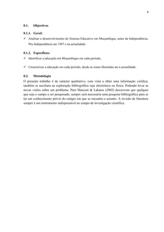 4
0.1. Objectivos
0.1.1. Geral:
 Analisar o desenvolvimento do Sistema Educativo em Moçambique, antes da Independência,
Pós-Independência ate 1987 e na actualidade.
0.1.2. Específicos:
 Identificar a educação em Moçambique em cada período;
 Caracterizar a educação em cada período, desde as zonas libertadas ate à actualidade.
0.2. Metodologia
O presente trabalho é de carácter qualitativo, com vista a obter uma informação verídica,
também se auxiliara na exploração bibliográfica seja electrónica ou física. Podendo levar as
novas visões sobre um problema. Para Marconi & Lakatos (2002) descrevem que qualquer
que seja o campo a ser pesquisado, sempre será necessária uma pesquisa bibliográfica para se
ter um conhecimento prévio do estágio em que se encontra o assunto. A revisão de literatura
sempre é um instrumento indispensável no campo de investigação científica.
 