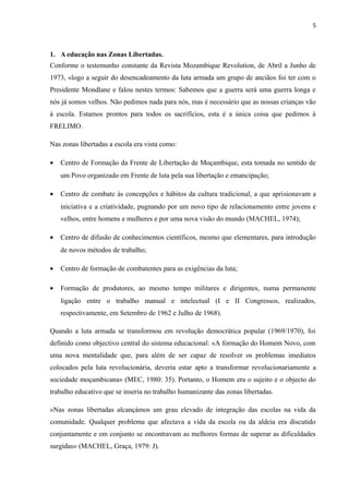 5
1. A educação nas Zonas Libertadas.
Conforme o testemunho constante da Revista Mozambique Revolution, de Abril a Junho de
1973, «logo a seguir do desencadeamento da luta armada um grupo de anciãos foi ter com o
Presidente Mondlane e falou nestes termos: Sabemos que a guerra será uma guerra longa e
nós já somos velhos. Não pedimos nada para nós, mas é necessário que as nossas crianças vão
à escola. Estamos prontos para todos os sacrifícios, esta é a única coisa que pedimos à
FRELIMO.
Nas zonas libertadas a escola era vista como:
• Centro de Formação da Frente de Libertação de Moçambique, esta tomada no sentido de
um Povo organizado em Frente de luta pela sua libertação e emancipação;
• Centro de combate às concepções e hábitos da cultura tradicional, a que aprisionavam a
iniciativa e a criatividade, pugnando por um novo tipo de relacionamento entre jovens e
velhos, entre homens e mulheres e por uma nova visão do mundo (MACHEL, 1974);
• Centro de difusão de conhecimentos científicos, mesmo que elementares, para introdução
de novos métodos de trabalho;
• Centro de formação de combatentes para as exigências da luta;
• Formação de produtores, ao mesmo tempo militares e dirigentes, numa permanente
ligação entre o trabalho manual e intelectual (I e II Congressos, realizados,
respectivamente, em Setembro de 1962 e Julho de 1968).
Quando a luta armada se transformou em revolução democrática popular (1969/1970), foi
definido como objectivo central do sistema educacional: «A formação do Homem Novo, com
uma nova mentalidade que, para além de ser capaz de resolver os problemas imediatos
colocados pela luta revolucionária, deveria estar apto a transformar revolucionariamente a
sociedade moçambicana» (MEC, 1980: 35). Portanto, o Homem era o sujeito e o objecto do
trabalho educativo que se inseria no trabalho humanizante das zonas libertadas.
«Nas zonas libertadas alcançámos um grau elevado de integração das escolas na vida da
comunidade. Qualquer problema que afectava a vida da escola ou da aldeia era discutido
conjuntamente e em conjunto se encontravam as melhores formas de superar as dificuldades
surgidas» (MACHEL, Graça, 1979: J).
 