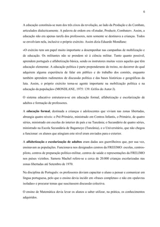 6
A educação constituía-se num dos três eixos da revolução, ao lado da Produção e do Combate,
articulados dialecticamente. A palavra de ordem era «Estudar, Produzir, Combater». Assim, a
educação não era apenas tarefa dos professores, nem somente se destinava a crianças. Todos
se envolviam nela, inclusive o próprio exército. Assim dizia Eduardo Mondlane:
«O exército tem um papel muito importante a desempenhar nas campanhas de mobilização e
de educação. Os militantes não se prendem só à ciência militar. Tanto quanto possível,
aprendem português e alfabetização básica, sendo os instrutores muitas vezes aqueles que têm
educação elementar. A educação política é parte preponderante do treino, no decorrer do qual
adquirem alguma experiência de falar em público e do trabalho dos comités, enquanto
também aprendem rudimentos de discussão política e das bases históricas e geográficas da
luta. Assim, o próprio exército torna-se agente importante na mobilização política e na
educação da população» (MONDLANE, 1975: 139. Grifos do Autor J).
O sistema educativo estruturava-se em educação formal, alfabetização e escolarização de
adultos e formação de professores.
A educação formal, destinada a crianças e adolescentes que viviam nas zonas libertadas,
abrangia quatro níveis: o Pré-Primário, ministrado em Centros Infantis, o Primário, de quatro
séries, ministrado em escolas do interior do país e na Tanzânia; o Secundário de quatro séries,
ministrado na Escola Secundária de Bagamoyo (Tanzânia), e o Universitário, que não chegou
a funcionar: os alunos que atingiam este nível eram enviados para o exterior.
A alfabetização e escolarização de adultos eram dadas aos guerrilheiros que, por sua vez,
ensinavam as populações. Funcionava nos designados centros da FREEIMO: escolas, centros-
piloto, centros de preparação político-militar, centros de saúde e representações da FRELIMO
nos países vizinhos. Samora Machel refere-se a cerca de 20.000 crianças escolarizadas nas
zonas libertadas até Setembro de 1970.
Na disciplina de Português: os professores deviam capacitar o aluno a pensar e comunicar em
língua portuguesa, pelo que o ensino devia incidir em «frases completas» e não em «palavras
isoladas» e procurar temas que suscitassem discussão colectiva.
O ensino de Matemática devia levar os alunos a saber utilizar, na prática, os conhecimentos
adquiridos.
 