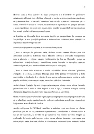 7
História: dado o fraco domínio da língua portuguesa e a dificuldade dos professores
relacionarem a História com a Política, o Seminário insistiu no conhecimento de experiências
do processo do Povo, como meio importante para entender o presente e orientar-se para o
futuro. «Através do estudo da História, nós avaliamos as experiências das gerações passadas,
e essas experiências, no nosso caso, ajudam-nos a entender a necessidade da importância da
luta armada revolucionária que empreendemos».
A disciplina de Geografia devia apresentar também as características da economia de
Moçambique, os seus principais produtos, a necessidade de diversificação da produção e a
importância da conservação do solo.
Política: com programas adequados às idades dos alunos; assim:
1) Para as crianças das primeiras séries, devia-se ensinar «noções básicas» para elas
entenderam a orientação da Frelimo para os diferentes sectores de actividade, principalmente
para a educação e cultura; aspectos fundamentais da luta de libertação, noções de
colonialismo, neocolonialismo e imperialismo; ensino baseado em exemplos concretos
conhecidos por elas, não devendo recorrer à decoração de definições;
2) Para as séries mais avançadas e escolas secundárias: incluir conceitos igualmente
avançados de política, ideologia; diferença entre linha política revolucionária e linha
reaccionária; o significado da revolução, de uma guerra prolongada, guerra popular e poder
popular, a diferença entre as concepções materialista e idealista do mundo.
A disciplina de Produção Agrícola compreendia uma parte teórica e outra prática. Com ela,
pretendia-se levar o aluno a saber preparar o solo, a rega, a conhecer as regras técnicas
elementares de germinação, transplante e cuidados básicos da agricultura.
Outras recomendações referiam-se à organização de um programa mais amplo para a elevação
do nível político, técnico e pedagógico dos professores, através de seminários e à extensão do
Programa de Alfabetização de Adultos.
As elites dirigentes da FRELIMO concebiam a sociedade como um sistema de relações
produtivas que, por sua vez, determinam o pensamento, a consciência e as relações sociais. A
luta era revolucionária, na medida em que contribuía para eliminar as velhas relações de
exploração do homem pelo homem, «criava novas relações humanas e assegurava uma
educação para todos, buscando eliminar as diferenças de oportunidades de acesso ao ensino.
 