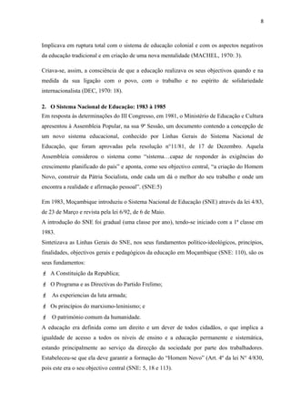 8
Implicava em ruptura total com o sistema de educação colonial e com os aspectos negativos
da educação tradicional e em criação de uma nova mentalidade (MACHEL, 1970: 3).
Criava-se, assim, a consciência de que a educação realizava os seus objectivos quando e na
medida da sua ligação com o povo, com o trabalho e no espírito de solidariedade
internacionalista (DEC, 1970: 18).
2. O Sistema Nacional de Educação: 1983 à 1985
Em resposta às determinações do III Congresso, em 1981, o Ministério de Educação e Cultura
apresentou à Assembleia Popular, na sua 9ª Sessão, um documento contendo a concepção de
um novo sistema educacional, conhecido por Linhas Gerais do Sistema Nacional de
Educação, que foram aprovadas pela resolução n°11/81, de 17 de Dezembro. Aquela
Assembleia considerou o sistema como “sistema…capaz de responder às exigências do
crescimento planificado do país” e aponta, como seu objectivo central, “a criação do Homem
Novo, construir da Pátria Socialista, onde cada um dá o melhor do seu trabalho e onde um
encontra a realidade e afirmação pessoal”. (SNE:5)
Em 1983, Moçambique introduziu o Sistema Nacional de Educação (SNE) através da lei 4/83,
de 23 de Março e revista pela lei 6/92, de 6 de Maio.
A introdução do SNE foi gradual (uma classe por ano), tendo-se iniciado com a 1ª classe em
1983.
Sintetizava as Linhas Gerais do SNE, nos seus fundamentos político-ideológicos, princípios,
finalidades, objectivos gerais e pedagógicos da educação em Moçambique (SNE: 110), são os
seus fundamentos:
 A Constituição da Republica;
 O Programa e as Directivas do Partido Frelimo;
 As experiencias da luta armada;
 Os princípios do marxismo-leninismo; e
 O património comum da humanidade.
A educação era definida como um direito e um dever de todos cidadãos, o que implica a
igualdade de acesso a todos os níveis de ensino e a educação permanente e sistemática,
estando principalmente ao serviço da direcção da sociedade por parte dos trabalhadores.
Estabeleceu-se que ela deve garantir a formação do “Homem Novo” (Art. 4º da lei N° 4/830,
pois este era o seu objectivo central (SNE: 5, 18 e 113).
 