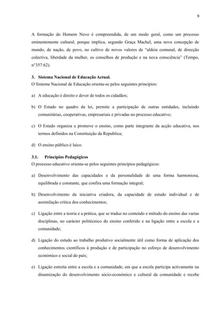 9
A formação do Homem Novo é compreendida, de um modo geral, como um processo
eminentemente cultural, porque implica, segundo Graça Machel, uma nova concepção de
mundo, de nação, de povo, no cultivo de novos valores de “aldeia comunal, de direcção
colectiva, liberdade da mulher, os conselhos de produção e na nova consciência” (Tempo,
n°357:62).
3. Sistema Nacional de Educação Actual.
O Sistema Nacional de Educação orienta-se pelos seguintes princípios:
a) A educação é direito e dever de todos os cidadãos;
b) O Estado no quadro da lei, permite a participação de outras entidades, incluindo
comunitárias, cooperativas, empresariais e privadas no processo educativo;
c) O Estado organiza e promove o ensino, como parte integrante da acção educativa, nos
termos definidos na Constituição da Republica;
d) O ensino público é laico.
3.1. Princípios Pedagógicos
O processo educativo orienta-se pelos seguintes princípios pedagógicos:
a) Desenvolvimento das capacidades e da personalidade de uma forma harmoniosa,
equilibrada e constante, que confira uma formação integral;
b) Desenvolvimento da iniciativa criadora, da capacidade de estudo individual e de
assimilação crítica dos conhecimentos;
c) Ligação entre a teoria e a prática, que se traduz no conteúdo e método do ensino das varias
disciplinas, no carácter politécnico do ensino conferido e na ligação entre a escola e a
comunidade;
d) Ligação do estudo ao trabalho produtivo socialmente útil como forma de aplicação dos
conhecimentos científicos à produção e de participação no esforço de desenvolvimento
económico e social do país;
e) Ligação estreita entre a escola e a comunidade, em que a escola participa activamente na
dinamização do desenvolvimento sócio-económico e cultural da comunidade e recebe
 