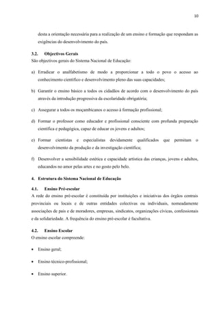 10
desta a orientação necessária para a realização de um ensino e formação que respondam as
exigências do desenvolvimento do país.
3.2. Objectivos Gerais
São objectivos gerais do Sistema Nacional de Educação:
a) Erradicar o analfabetismo de modo a proporcionar a todo o povo o acesso ao
conhecimento científico e desenvolvimento pleno das suas capacidades;
b) Garantir o ensino básico a todos os cidadãos de acordo com o desenvolvimento do país
através da introdução progressiva da escolaridade obrigatória;
c) Assegurar a todos os moçambicanos o acesso à formação profissional;
d) Formar o professor como educador e profissional consciente com profunda preparação
científica e pedagógica, capaz de educar os jovens e adultos;
e) Formar cientistas e especialistas devidamente qualificados que permitam o
desenvolvimento da produção e da investigação científica;
f) Desenvolver a sensibilidade estética e capacidade artística das crianças, jovens e adultos,
educandos no amor pelas artes e no gosto pelo belo.
4. Estrutura do Sistema Nacional de Educação
4.1. Ensino Pré-escolar
A rede do ensino pré-escolar é constituída por instituições e iniciativas dos órgãos centrais
provinciais ou locais e de outras entidades colectivas ou individuais, nomeadamente
associações de pais e de moradores, empresas, sindicatos, organizações cívicas, confessionais
e da solidariedade. A frequência do ensino pré-escolar é facultativa.
4.2. Ensino Escolar
O ensino escolar compreende:
• Ensino geral;
• Ensino técnico-profissional;
• Ensino superior.
 