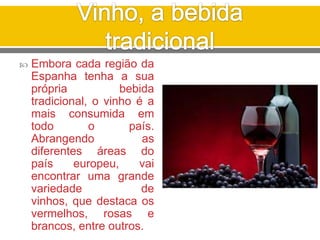  Embora cada região da
Espanha tenha a sua
própria bebida
tradicional, o vinho é a
mais consumida em
todo o país.
Abrangendo as
diferentes áreas do
país europeu, vai
encontrar uma grande
variedade de
vinhos, que destaca os
vermelhos, rosas e
brancos, entre outros.
 