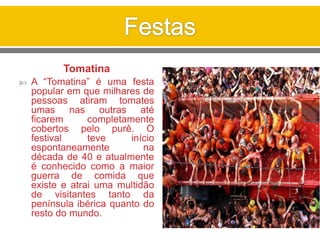 Tomatina
 A “Tomatina” é uma festa
popular em que milhares de
pessoas atiram tomates
umas nas outras até
ficarem completamente
cobertos pelo purê. O
festival teve início
espontaneamente na
década de 40 e atualmente
é conhecido como a maior
guerra de comida que
existe e atrai uma multidão
de visitantes tanto da
península ibérica quanto do
resto do mundo.
 