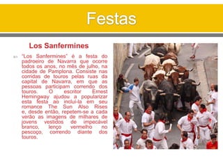 Los Sanfermines
 “Los Sanfermines” é a festa do
padroeiro de Navarra que ocorre
todos os anos, no mês de julho, na
cidade de Pamplona. Consiste nas
corridas de touros pelas ruas da
capital de Navarra, em que as
pessoas participam correndo dos
touros. O escritor Ernest
Hemingway ajudou a popularizar
esta festa ao inclui-la em seu
romance The Sun Also Rises
e, desde então, repetem-se a cada
verão as imagens de milhares de
jovens vestidos de impecável
branco, lenço vermelho no
pescoço, correndo diante dos
touros.
 