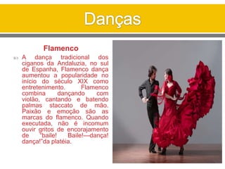 Flamenco
 A dança tradicional dos
ciganos da Andaluzia, no sul
de Espanha, Flamenco dança
aumentou a popularidade no
início do século XIX como
entretenimento. Flamenco
combina dançando com
violão, cantando e batendo
palmas staccato de mão.
Paixão e emoção são as
marcas do flamenco. Quando
executada, não é incomum
ouvir gritos de encorajamento
de “baile! Baile!—dança!
dança!”da platéia.
 