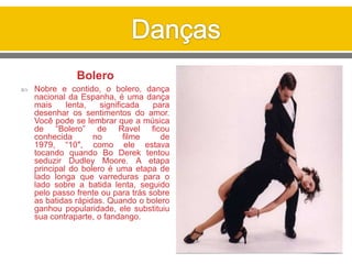 Bolero
 Nobre e contido, o bolero, dança
nacional da Espanha, é uma dança
mais lenta, significada para
desenhar os sentimentos do amor.
Você pode se lembrar que a música
de “Bolero” de Ravel ficou
conhecida no filme de
1979, “10″, como ele estava
tocando quando Bo Derek tentou
seduzir Dudley Moore. A etapa
principal do bolero é uma etapa de
lado longa que varreduras para o
lado sobre a batida lenta, seguido
pelo passo frente ou para trás sobre
as batidas rápidas. Quando o bolero
ganhou popularidade, ele substituiu
sua contraparte, o fandango.
 