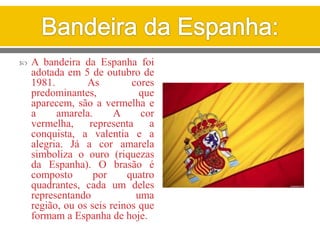  A bandeira da Espanha foi
adotada em 5 de outubro de
1981. As cores
predominantes, que
aparecem, são a vermelha e
a amarela. A cor
vermelha, representa a
conquista, a valentia e a
alegria. Já a cor amarela
simboliza o ouro (riquezas
da Espanha). O brasão é
composto por quatro
quadrantes, cada um deles
representando uma
região, ou os seis reinos que
formam a Espanha de hoje.
 