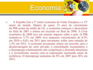  A Espanha tem a 5ª maior economia da União Europeia e a 15ª
maior do mundo. Depois de quase 15 anos de crescimento
do PIB acima da média da UE, a economia começou a desacelerar
no final de 2007 e entrou em recessão no final de 2008. A Crise
econômica de 2008 teve um enorme impacto sobre o país. O PIB
contraiu-se 3,7% em 2009, teve pequenos crescimentos de 0,3%
em 2010 e 0,4% em 2011 para novamente sofrer uma retração de
1,3% em 2012. A economia novamente entrou em recessão, pois a
desalavancagem do setor privado, a consolidação orçamentária e
o desemprego continuamente alto comprimem a demanda doméstica
e o investimento, mesmo com as exportações mostrando sinais de
resiliência. O desemprego aumentou de 8% em 2007 para 26% em
2012.
 
