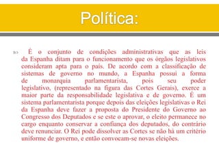  É o conjunto de condições administrativas que as leis
da Espanha ditam para o funcionamento que os órgãos legislativos
consideram apta para o país. De acordo com a classificação de
sistemas de governo no mundo, a Espanha possui a forma
de monarquia parlamentarista, pois seu poder
legislativo, (representado na figura das Cortes Gerais), exerce a
maior parte da responsabilidade legislativa e de governo. É um
sistema parlamentarista porque depois das eleições legislativas o Rei
da Espanha deve fazer a proposta do Presidente do Governo ao
Congresso dos Deputados e se este o aprovar, o eleito permanece no
cargo enquanto conservar a confiança dos deputados, do contrário
deve renunciar. O Rei pode dissolver as Cortes se não há um critério
uniforme de governo, e então convocam-se novas eleições.
 