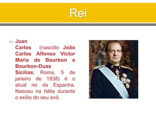  Juan
Carlos (nascido João
Carlos Alfonso Víctor
Maria de Bourbon e
Bourbon-Duas
Sicílias; Roma, 5 de
janeiro de 1938) é o
atual rei da Espanha.
Nasceu na Itália durante
o exílio do seu avô.
 