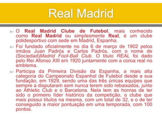  O Real Madrid Clube de Futebol, mais conhecido
como Real Madrid ou simplesmente Real, é um clube
polidesportivo com sede em Madrid, Espanha.
 Foi fundado oficialmente no dia 6 de março de 1902 pelos
irmãos Juan Padrós e Carlos Padrós, com o nome de
(Sociedad)Madrid Foot-Ball Club. O titulo REAL foi dado
pelo Rei Afonso XIII em 1920 juntamente com a coroa real no
emblema.
 Participa da Primeira Divisão da Espanha, a mais alta
categoria do Campeonato Espanhol de Futebol desde a sua
fundação, em 1929, sendo uma das três únicas equipes que
sempre a disputaram sem nunca terem sido rebaixados, junto
ao Athletic Club e o Barcelona. Nela tem as honras de ter
sido o primeiro líder histórico da competição, o clube que
mais possui títulos na mesma, com um total de 32, e o de ter
conseguido a maior pontuação em uma temporada, com 100
pontos.
 