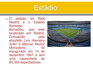 O estádio do Real
Madrid é o Estádio
Santiago
Bernabéu, que esta
localizado em Madrid.
Concebido pelo
arquiteto Luis Alemany
Soler e Manuel Muñoz
Monasterio, foi
inaugurado em 14 de
dezembro 1947 e tem
uma capacidade de
85.354 espectadores.
 