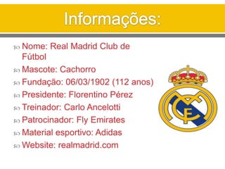  Nome: Real Madrid Club de
Fútbol
 Mascote: Cachorro
 Fundação: 06/03/1902 (112 anos)
 Presidente: Florentino Pérez
 Treinador: Carlo Ancelotti
 Patrocinador: Fly Emirates
 Material esportivo: Adidas
 Website: realmadrid.com
 