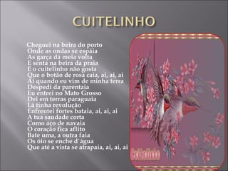 Cheguei na beira do porto Onde as ondas se espáia As garça dá meia volta E senta na beira da praia E o cuitelinho não gosta Que o botão de rosa caia, ai, ai, ai Aí quando eu vim de minha terra Despedi da parentaia Eu entrei no Mato Grosso Dei em terras paraguaia Lá tinha revolução Enfrentei fortes bataia, ai, ai, ai A tua saudade corta Como aço de navaia O coração fica aflito Bate uma, a outra faia Os óio se enche d`água Que até a vista se atrapaia, ai, ai, ai 