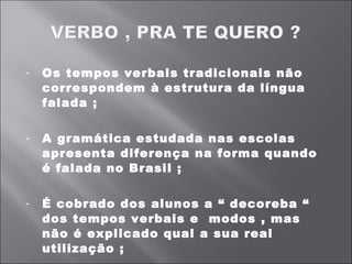 Os tempos verbais tradicionais não correspondem à estrutura da língua falada ;   A gramática estudada nas escolas apresenta diferença na forma quando é falada no Brasil ;   É cobrado dos alunos a “ decoreba “ dos tempos verbais e  modos , mas não é explicado qual a sua real utilização ;   Deve-se promover conteúdos interessantes baseados em leituras e assuntos com metodologias Interativas  .  