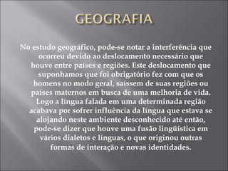 No estudo geográfico, pode-se notar a interferência que ocorreu devido ao deslocamento necessário que houve entre países e regiões. Este deslocamento que suponhamos que foi obrigatório fez com que os homens no modo geral, saíssem de suas regiões ou países maternos em busca de uma melhoria de vida. Logo a língua falada em uma determinada região acabava por sofrer influência da língua que estava se alojando neste ambiente desconhecido até então, pode-se dizer que houve uma fusão lingüística em vários dialetos e línguas, o que originou outras formas de interação e novas identidades . 