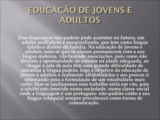 Essa linguagem não-padrão pode acarretar no futuro, um adulto analfabeto e marginalizado, que tem como língua falada o dialeto da família. Na educação de jovens e adultos, nota-se que os alunos permanecem com a sua língua materna, vão fazendo associações, pois como não tiveram a oportunidade de estudar na idade adequada, ao chegar à sala de aula têm uma grande dificuldade de assimilar a língua padrão, logo o objetivo da educação de jovens e adultos é realmente alfabetizá-los e aos poucos ir orientando para a formulação de um vocabulário mais culto. Mas se analisarmos esse trabalho seria em vão, pois o adulto esta inserido numa sociedade, numa classe social onde a linguagem é um português- não-padrão então a sua língua coloquial sempre prevalecerá como forma de comunicação.  