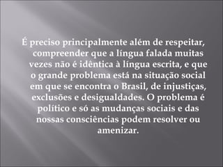 É preciso principalmente além de respeitar, compreender que a língua falada muitas vezes não é idêntica à língua escrita, e que o grande problema está na situação social em que se encontra o Brasil, de injustiças, exclusões e desigualdades. O problema é político e só as mudanças sociais e das nossas consciências podem resolver ou amenizar.   