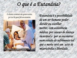 O que é a Eutanásia?Eutanásia é a possibilidade de um ser humano poder decidir ou escolher  morrer, com assistência médica, por causas de doença incurável e  por se encontrar num estado de sofrimento tal que a morte será um  acto de misericórdia e liberdade.